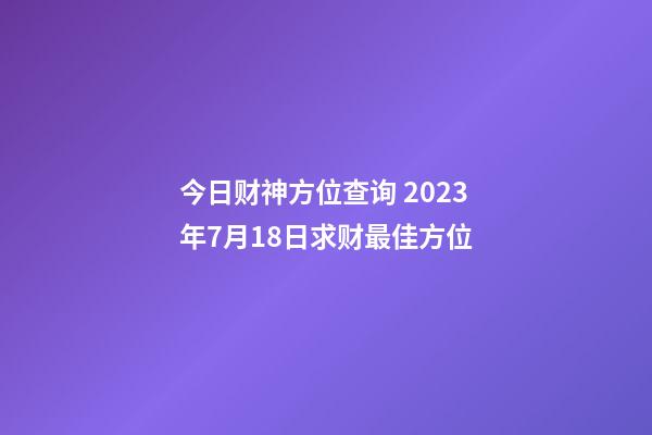 今日财神方位查询 2023年7月18日求财最佳方位